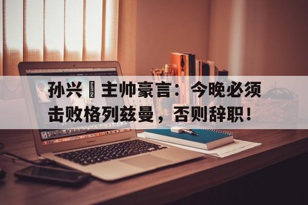 孙兴慜主帅豪言：今晚必须击败格列兹曼，否则辞职！