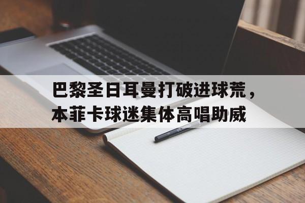 巴黎圣日耳曼打破进球荒，本菲卡球迷集体高唱助威巴黎圣日耳曼和日耳曼的关系