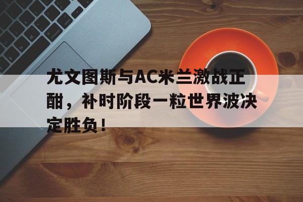 尤文图斯与AC米兰激战正酣，补时阶段一粒世界波决定胜负！